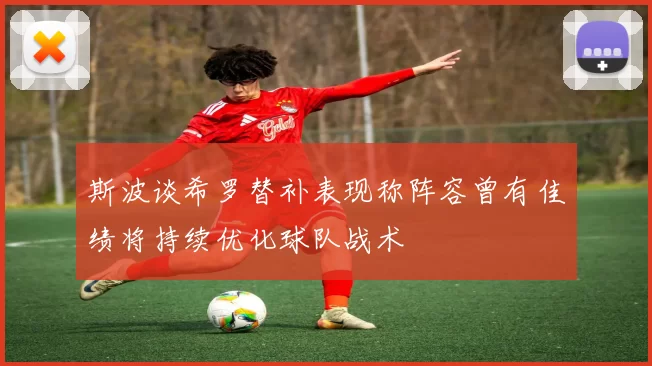 斯波谈希罗替补表现称阵容曾有佳绩将持续优化球队战术