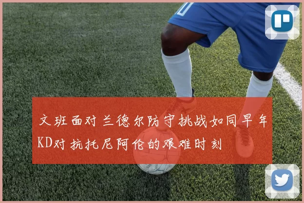 文班面对兰德尔防守挑战如同早年KD对抗托尼阿伦的艰难时刻