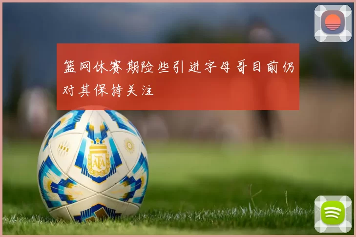 篮网休赛期险些引进字母哥目前仍对其保持关注