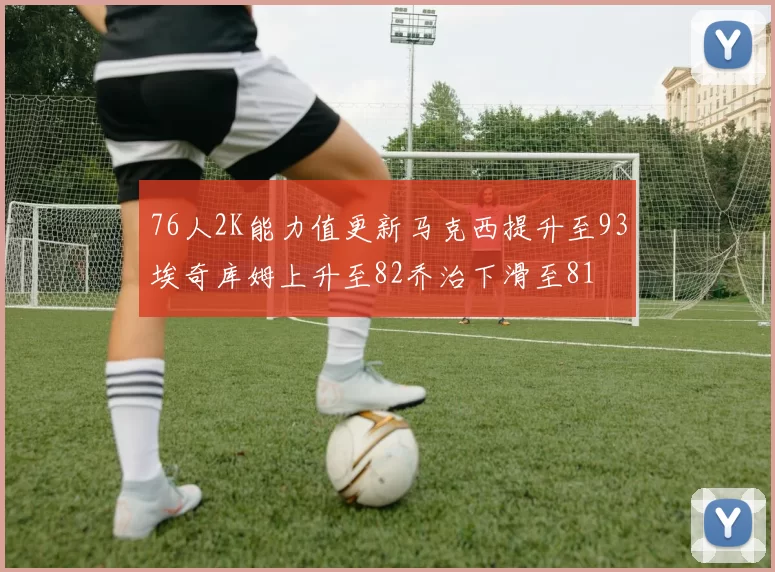 76人2K能力值更新马克西提升至93埃奇库姆上升至82乔治下滑至81