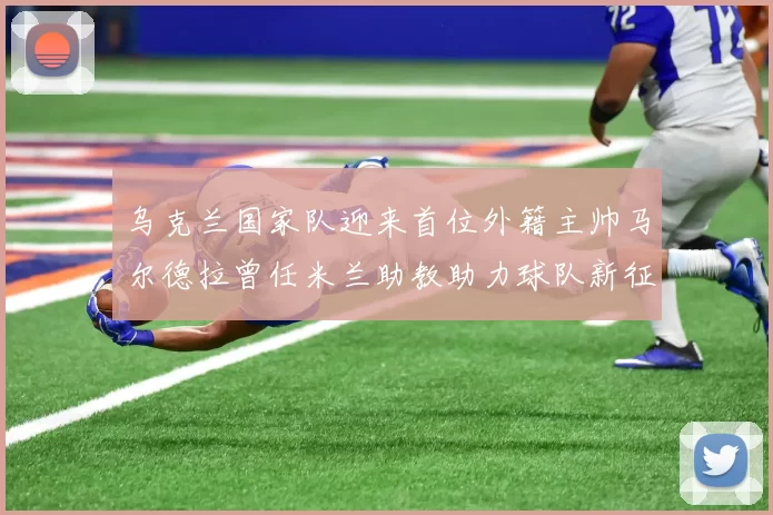 乌克兰国家队迎来首位外籍主帅马尔德拉曾任米兰助教助力球队新征程